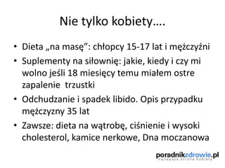 Nie tylko kobiety….
• Dieta „na masę”: chłopcy 15-17 lat i mężczyźni
• Suplementy na siłownię: jakie, kiedy i czy mi
wolno jeśli 18 miesięcy temu miałem ostre
zapalenie trzustki
• Odchudzanie i spadek libido. Opis przypadku
mężczyzny 35 lat
• Zawsze: dieta na wątrobę, ciśnienie i wysoki
cholesterol, kamice nerkowe, Dna moczanowa
 