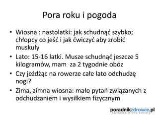 Pora roku i pogoda
• Wiosna : nastolatki: jak schudnąd szybko;
chłopcy co jeśd i jak dwiczyd aby zrobid
muskuły
• Lato: 15-16 latki. Musze schudnąd jeszcze 5
kilogramów, mam za 2 tygodnie obóz
• Czy jeżdżąc na rowerze całe lato odchudzę
nogi?
• Zima, zimna wiosna: mało pytao związanych z
odchudzaniem i wysiłkiem fizycznym
 