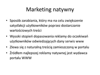 Marketing natywny
• Sposób zarabiania, który ma na celu zwiększenie
satysfakcji użytkowników poprzez dostarczanie
wartościowych treści
• Wysoki stopieo dopasowania reklamy do oczekiwao
użytkowników odwiedzających dany serwis www
• Zlewa się z naturalną treścią zamieszczoną w portalu
• Źródłem najlepszej reklamy natywnej jest wydawca
portalu WWW
 