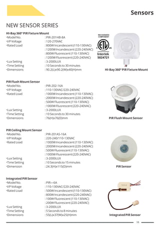 Sensors
NEW SENSOR SERIES
HI-Bay 360° PIR Fixture Mount
Model No. : PIR-201HB-8A
I/P Voltage : 120-270VAC
Rated Load : 800W Incandescent (110-130VAC)
: 1200W Incandescent (220-240VAC)
: 800W Fluorescent (110-130VAC)
: 1200W Fluorescent (220-240VAC)
Lux Setting : 3-2000LUX
Time Setting : 10 Seconds to 30 minutes
Dimensions : 90.2(L)x90.2(W)x40(H)mm HI-Bay 360° PIR Fixture Mount
PIR Flush Mount Sensor
Model No. : PIR-202-16A
I/P Voltage : 110-130VAC/220-240VAC
Rated Load : 1000W Incandescent (110-130VAC)
: 2000W Incandescent (220-240VAC)
: 500W Fluorescent (110-130VAC)
: 1000W Fluorescent (220-240VAC)
Lux Setting : 3-2000LUX
Time Setting : 10 Seconds to 30 minutes
Dimensions : 76(H)x76(D)mm PIR Flush Mount Sensor
PIR Ceiling Mount Sensor
Model No. : PIR-201AS-16A
I/P Voltage : 220-240/110-130VAC
Rated Load : 1000W Incandescent (110-130VAC)
: 2000W Incandescent (220-240VAC)
: 500W Fluorescent (110-130VAC)
: 1000W Fluorescent (220-240VAC)
Lux Setting : 3-2000LUX
Time Setting : 10 Seconds to 15 minutes
Dimension : 24.3(H)x115(D)mm PIR Sensor
Integrated PIR Sensor
Model No. : PIR—6A
I/P Voltage : 110-130VAC/220-240VAC
Rated Load : 500W Incandescent (110-130VAC)
: 800W Incandescent (220-240VAC)
: 100W Fluorescent (110-130VAC)
: 200W Fluorescent (220-240VAC)
Lux Setting : 3-2000LUX
Time Setting : 5 Seconds to 8 minutes
Dimensions : 55(L)x37(W)x25(H)mm Integrated PIR Sensor
16
 
