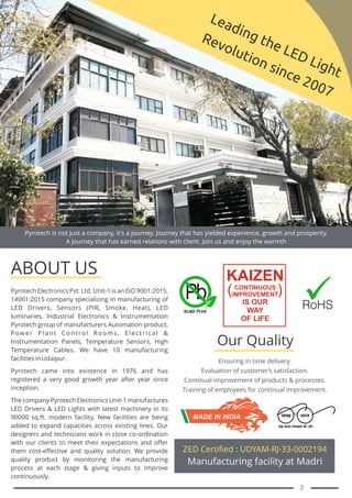 Pyrotech is not just a company, it's a journey. Journey that has yielded experience, growth and prosperity.
A journey that has earned relations with client. Join us and enjoy the warmth
Leading the LED Light
Revolution since 2007
Pyrotech Electronics Pvt. Ltd. Unit-1
14001:2015 company specializing in manufacturing of
LED Drivers, Sensors (PIR, Smoke, Heat), LED
luminaries, Industrial Electronics & Instrumentation
Pyrotech group of manufacturers Automation product,
Power Plant Control Rooms, Electrical &
Instrumentation Panels, Temperature Sensors, High
Temperature Cables. We have 10 manufacturing
facilities in Udaipur.
Pyrotech came into existence in 1976 and has
registered a very good growth year after year since
inception.
The company Pyrotech Electronics Unit-1 manufactures
LED Drivers & LED Lights with latest machinery in its
90000 sq.ft. modern facility. New facilities are being
added to expand capacities across existing lines. Our
designers and technicians work in close co-ordination
with our clients to meet their expectations and offer
them cost-effective and quality solution. We provide
quality product by monitoring the manufacturing
process at each stage & giving inputs to improve
continuously.
is an ISO 9001:2015,
ABOUT US
Ensuring in time delivery.
Evaluation of customer’s satisfaction.
Continual improvement of products & processes.
Training of employees for continual improvement.
Our Quality
ZED Certified : UDYAM-RJ-33-0002194
Manufacturing facility at Madri
MADE IN INDIA
KAIZEN
CONTINUOUS
IMPROVEMENT
IS OUR
WAY
OF LIFE
( )
2
 