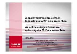 A szőlővédelmi előrejelzések
tapasztalatai a 2012-es szezonban

Az online előrejelző-rendszer
újdonságai a 2013-as szezonban


Előadók:
      Dr. Mikóczy Nárcisz, Najat Attila,
          és a BASF Hungária Kft.
      szőlővédelmi előrejelző csapata
 