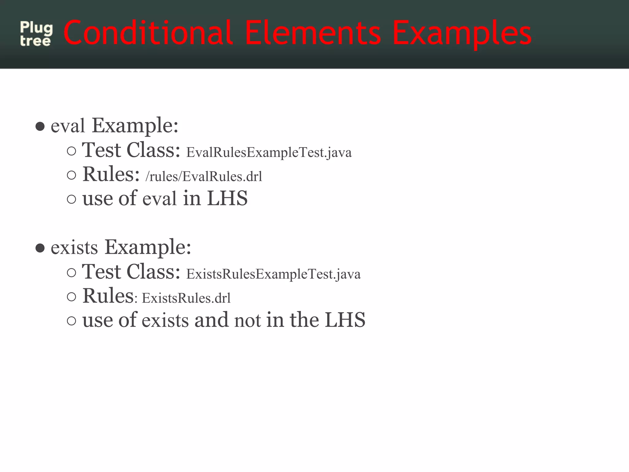 Conditional Elements Examples

● eval Example:
    ○ Test Class: EvalRulesExampleTest.java
    ○ Rules: /rules/EvalRules.drl
    ○ use of eval in LHS

● exists Example:
    ○ Test Class: ExistsRulesExampleTest.java
    ○ Rules: ExistsRules.drl
    ○ use of exists and not in the LHS
 