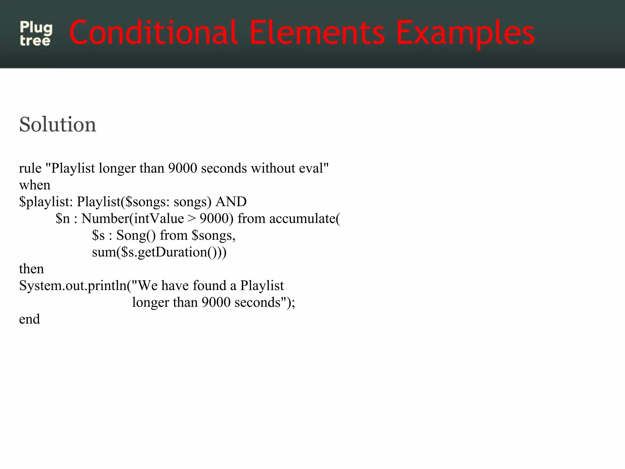 Conditional Elements Examples

Solution
rule "Playlist longer than 9000 seconds without eval"
when
$playlist: Playlist($songs: songs) AND
       $n : Number(intValue > 9000) from accumulate(
             $s : Song() from $songs,
             sum($s.getDuration()))
then
System.out.println("We have found a Playlist
                     longer than 9000 seconds");
end
 