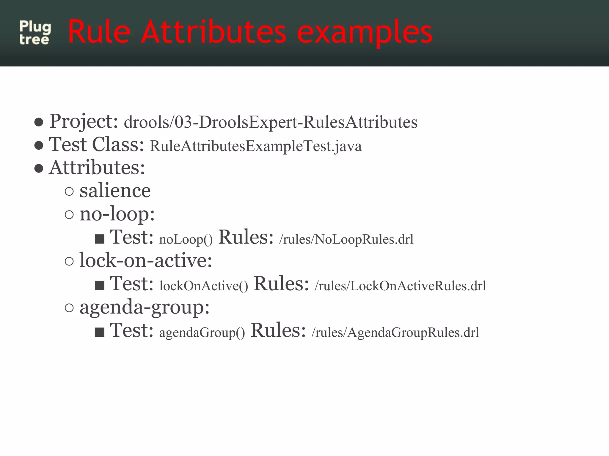 Rule Attributes examples

● Project: drools/03-DroolsExpert-RulesAttributes
● Test Class: RuleAttributesExampleTest.java
● Attributes:
   ○ salience
   ○ no-loop:
       ■ Test: noLoop() Rules: /rules/NoLoopRules.drl
   ○ lock-on-active:
       ■ Test: lockOnActive() Rules: /rules/LockOnActiveRules.drl
   ○ agenda-group:
       ■ Test: agendaGroup() Rules: /rules/AgendaGroupRules.drl
 