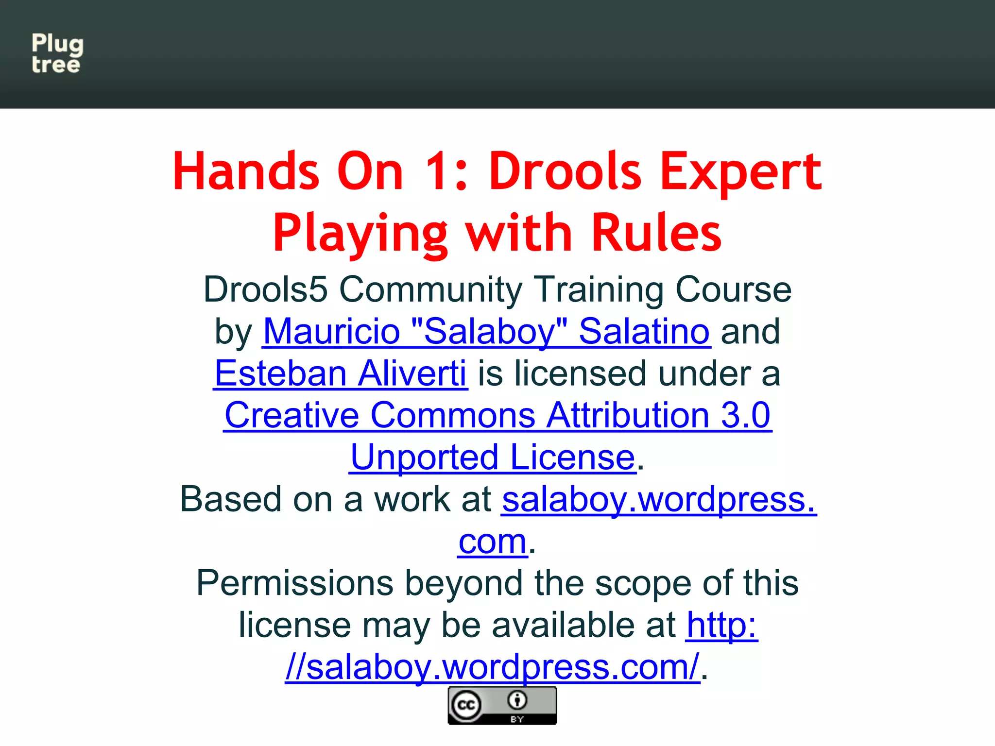 Hands On 1: Drools Expert
   Playing with Rules
 Drools5 Community Training Course
  by Mauricio "Salaboy" Salatino and
  Esteban Aliverti is licensed under a
  Creative Commons Attribution 3.0
            Unported License.
Based on a work at salaboy.wordpress.
                  com.
 Permissions beyond the scope of this
   license may be available at http:
       //salaboy.wordpress.com/.
 