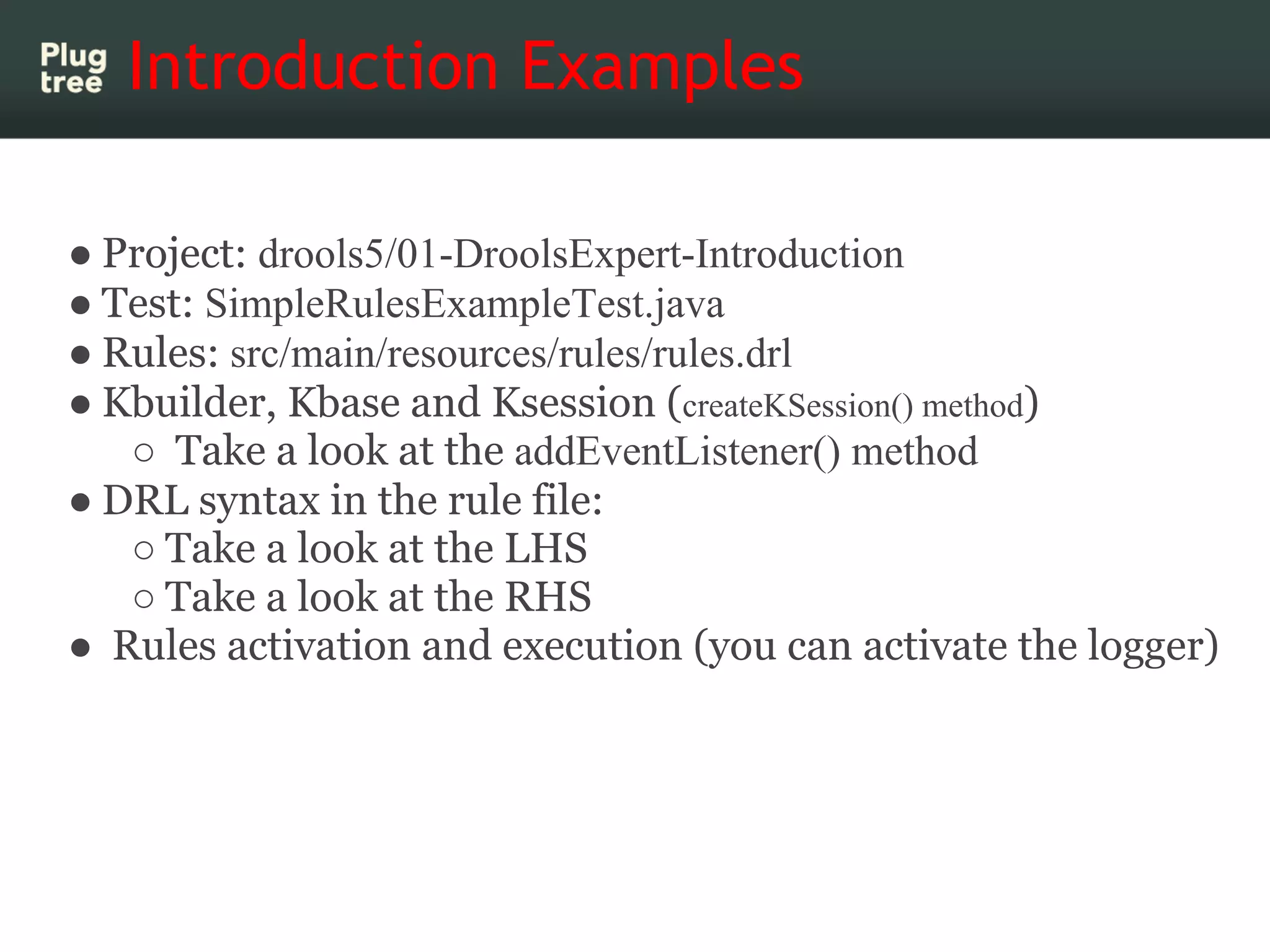 Introduction Examples

● Project: drools5/01-DroolsExpert-Introduction
● Test: SimpleRulesExampleTest.java
● Rules: src/main/resources/rules/rules.drl
● Kbuilder, Kbase and Ksession (createKSession() method)
   ○ Take a look at the addEventListener() method
● DRL syntax in the rule file:
   ○ Take a look at the LHS
   ○ Take a look at the RHS
● Rules activation and execution (you can activate the logger)
 