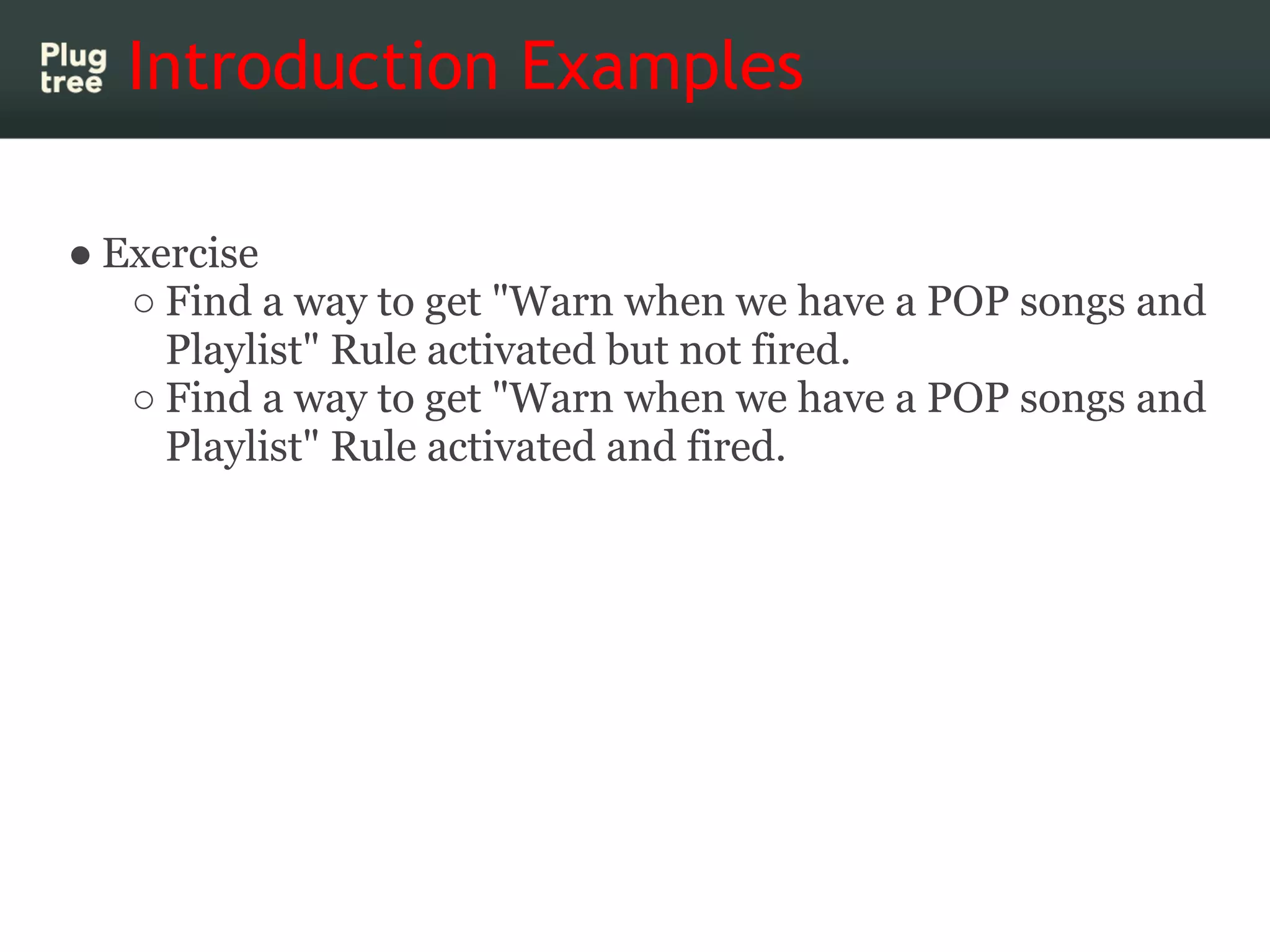 Introduction Examples

● Exercise
   ○ Find a way to get "Warn when we have a POP songs and
     Playlist" Rule activated but not fired.
   ○ Find a way to get "Warn when we have a POP songs and
     Playlist" Rule activated and fired.
 