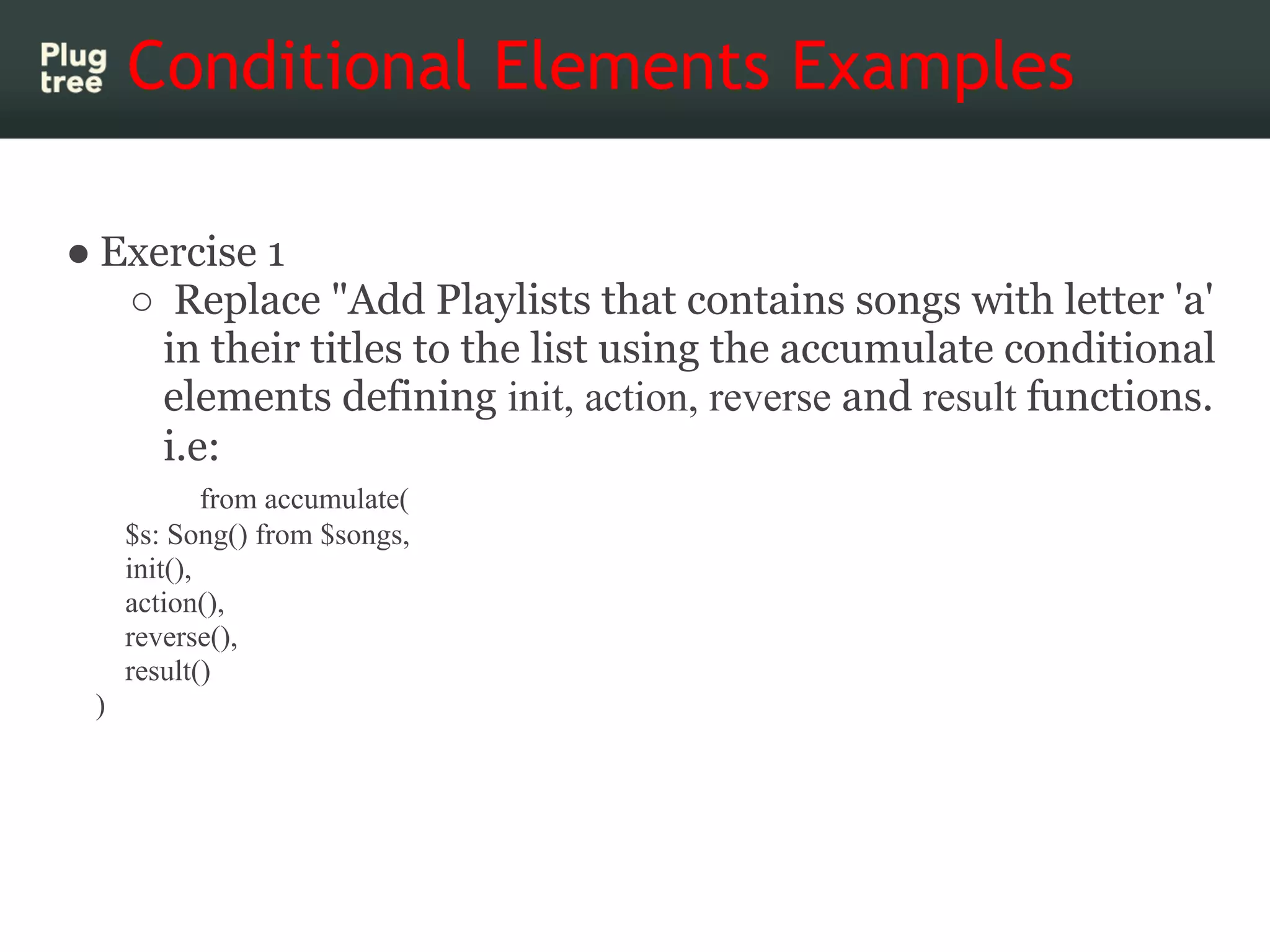 Conditional Elements Examples

● Exercise 1
   ○ Replace "Add Playlists that contains songs with letter 'a'
     in their titles to the list using the accumulate conditional
     elements defining init, action, reverse and result functions.
     i.e:
             from accumulate(
     $s: Song() from $songs,
     init(),
     action(),
     reverse(),
     result()
 )
 