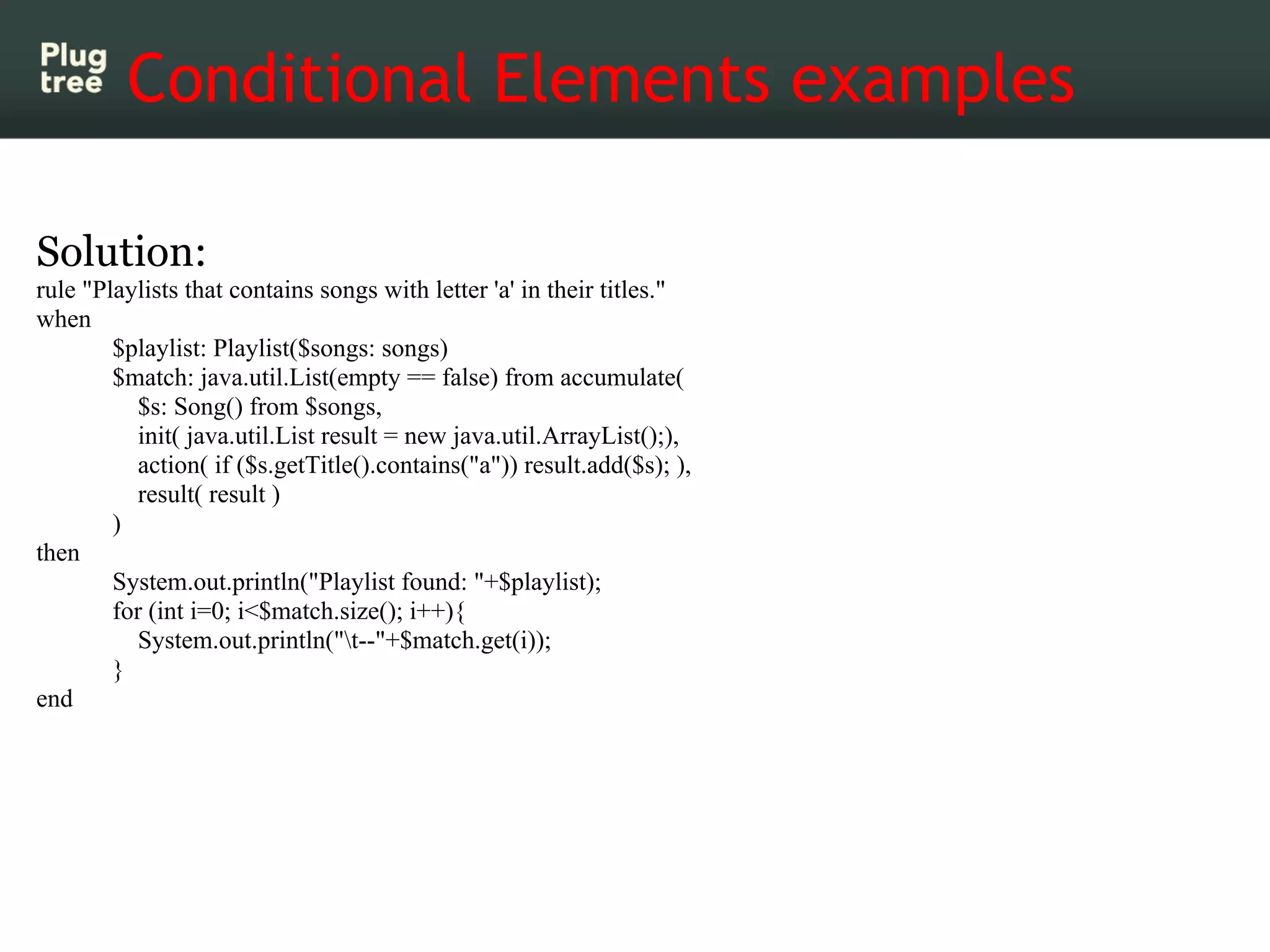 Conditional Elements examples

Solution:
rule "Playlists that contains songs with letter 'a' in their titles."
when
        $playlist: Playlist($songs: songs)
        $match: java.util.List(empty == false) from accumulate(
           $s: Song() from $songs,
           init( java.util.List result = new java.util.ArrayList();),
           action( if ($s.getTitle().contains("a")) result.add($s); ),
           result( result )
        )
then
        System.out.println("Playlist found: "+$playlist);
        for (int i=0; i<$match.size(); i++){
           System.out.println("t--"+$match.get(i));
        }
end
 