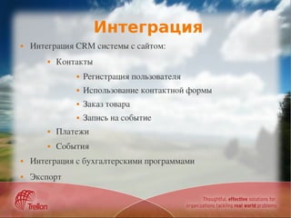 Интеграция
   Интеграция CRM системы с сайтом:
           Контакты
                   Регистрация пользователя
                   Использование контактной формы
                   Заказ товара
                   Запись на событие
           Платежи
           События
   Интеграция с бухгалтерскими программами
   Экспорт
 