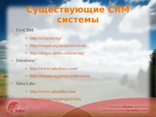 Существующие CRM
              системы
   CiviCRM: 
            http://civicrm.org/
            http://drupal.org/project/civicrm
            http://drupal.demo.civicrm.org/
   Salesforce:
            http://www.salesforce.com/
            http://drupal.org/project/salesforce
   Salsa Labs:
            http://www.salsalabs.com/
            http://drupal.org/project/salsa
 