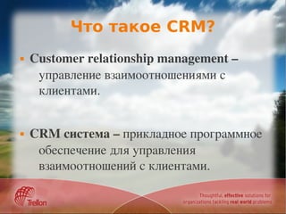 Что такое CRM?
   Customer relationship management – 
     управление взаимоотношениями с 
     клиентами.


   CRM система – прикладное программное 
     обеспечение для управления 
     взаимоотношений с клиентами.
 