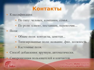 Контакты
   Классификация:
           По типу: человек, компания, семья...
           По роли: клиент, поставщик, перевозчик...
   Поля:
           Общие поля: контакты, заметки...
           Типизированные поля: название, фио, должность...
           Кастомные поля.
   Способ добавления: вручную, автоматически.
   Синхронизация пользователей и контактов.
 