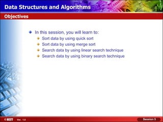 Data Structures and Algorithms
Objectives


                In this session, you will learn to:
                   Sort data by using quick sort
                   Sort data by using merge sort
                   Search data by using linear search technique
                   Search data by using binary search technique




     Ver. 1.0                                                     Session 5
 