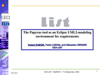 1CEA LIST – MaRK’09 – 1st
of September, 2009
DTSI
The Papyrus tool as an Eclipse UML2-modelingThe Papyrus tool as an Eclipse UML2-modeling
environment for requirementsenvironment for requirements
Hubert DUBOISHubert DUBOIS, Fadoi LAKHAL and Sébastien GERARD, Fadoi LAKHAL and Sébastien GERARD
CEA LISTCEA LIST
 