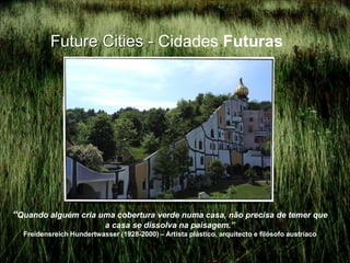 Future Cities - Cidades Futuras




“Quando alguém cria uma cobertura verde numa casa, não precisa de temer que
                           a casa se dissolva na paisagem.”
  Freidensreich Hundertwasser (1928-2000) – Artista plástico, arquitecto e filósofo austríaco
 