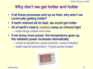 Spring 2006
UCSD: Physics 8; 2006
10
Why don’t we get hotter and hotter
• If all these processes end up as heat, why aren’t we
continually getting hotter?
• If earth retained all its heat, we would get hotter
• All of earth’s heat is radiated away as infrared light
– hotter things radiate more heat
• If we dump more power, the temperature goes up,
the radiated power increases dramatically
– comes to equilibrium: power dumped = power radiated
– stable against perturbation: T tracks power budget
 