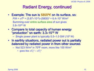Spring 2006
UCSD: Physics 8; 2006
12
Radiant Energy, continued
• Example: The sun is 5800ºK on its surface, so:
P/A = T4 = (5.6710-8)(5800)4 = 6.4107 W/m2
Summing over entire surface area of sun gives
3.91026 W
• Compare to total capacity of human energy
“production” on earth: 3.31012 W
– Single power plant is typically 0.5–1.0 GW (109 W)
• In earthly situations, radiated power out is partially
balanced by radiated power in from other sources
– Not 523 W/m2 in 70ºF room, more like 100 W/m2
• goes like Th
4 – Tc
4
 