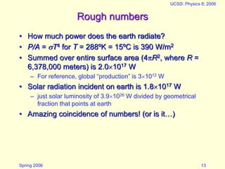 Spring 2006
UCSD: Physics 8; 2006
13
Rough numbers
• How much power does the earth radiate?
• P/A = T4 for T = 288ºK = 15ºC is 390 W/m2
• Summed over entire surface area (4R2, where R =
6,378,000 meters) is 2.01017 W
– For reference, global “production” is 31012 W
• Solar radiation incident on earth is 1.81017 W
– just solar luminosity of 3.91026 W divided by geometrical
fraction that points at earth
• Amazing coincidence of numbers! (or is it…)
 