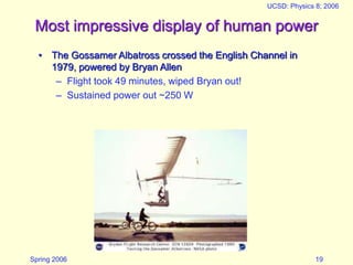 Spring 2006
UCSD: Physics 8; 2006
19
Most impressive display of human power
• The Gossamer Albatross crossed the English Channel in
1979, powered by Bryan Allen
– Flight took 49 minutes, wiped Bryan out!
– Sustained power out ~250 W
 