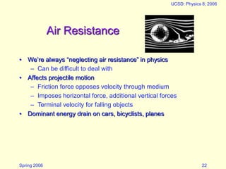 Spring 2006
UCSD: Physics 8; 2006
22
Air Resistance
• We’re always “neglecting air resistance” in physics
– Can be difficult to deal with
• Affects projectile motion
– Friction force opposes velocity through medium
– Imposes horizontal force, additional vertical forces
– Terminal velocity for falling objects
• Dominant energy drain on cars, bicyclists, planes
 