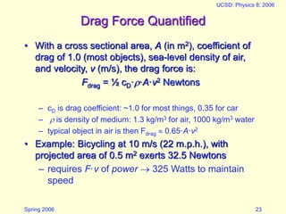 Spring 2006
UCSD: Physics 8; 2006
23
Drag Force Quantified
• With a cross sectional area, A (in m2), coefficient of
drag of 1.0 (most objects), sea-level density of air,
and velocity, v (m/s), the drag force is:
Fdrag = ½ cD··A·v2 Newtons
– cD is drag coefficient: ~1.0 for most things, 0.35 for car
–  is density of medium: 1.3 kg/m3 for air, 1000 kg/m3 water
– typical object in air is then Fdrag  0.65·A·v2
• Example: Bicycling at 10 m/s (22 m.p.h.), with
projected area of 0.5 m2 exerts 32.5 Newtons
– requires F·v of power  325 Watts to maintain
speed
 