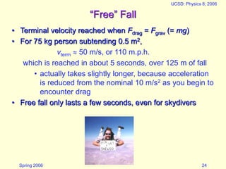 Spring 2006
UCSD: Physics 8; 2006
24
“Free” Fall
• Terminal velocity reached when Fdrag = Fgrav (= mg)
• For 75 kg person subtending 0.5 m2,
vterm  50 m/s, or 110 m.p.h.
which is reached in about 5 seconds, over 125 m of fall
• actually takes slightly longer, because acceleration
is reduced from the nominal 10 m/s2 as you begin to
encounter drag
• Free fall only lasts a few seconds, even for skydivers
 