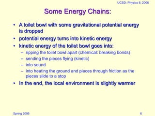 Spring 2006
UCSD: Physics 8; 2006
6
Some Energy Chains:
• A toilet bowl with some gravitational potential energy
is dropped
• potential energy turns into kinetic energy
• kinetic energy of the toilet bowl goes into:
– ripping the toilet bowl apart (chemical: breaking bonds)
– sending the pieces flying (kinetic)
– into sound
– into heating the ground and pieces through friction as the
pieces slide to a stop
• In the end, the local environment is slightly warmer
 