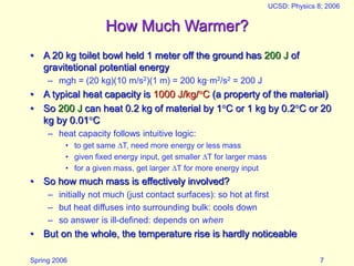 Spring 2006
UCSD: Physics 8; 2006
7
How Much Warmer?
• A 20 kg toilet bowl held 1 meter off the ground has 200 J of
gravitetional potential energy
– mgh = (20 kg)(10 m/s2)(1 m) = 200 kg·m2/s2 = 200 J
• A typical heat capacity is 1000 J/kg/C (a property of the material)
• So 200 J can heat 0.2 kg of material by 1C or 1 kg by 0.2C or 20
kg by 0.01C
– heat capacity follows intuitive logic:
• to get same T, need more energy or less mass
• given fixed energy input, get smaller T for larger mass
• for a given mass, get larger T for more energy input
• So how much mass is effectively involved?
– initially not much (just contact surfaces): so hot at first
– but heat diffuses into surrounding bulk: cools down
– so answer is ill-defined: depends on when
• But on the whole, the temperature rise is hardly noticeable
 