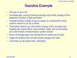 Spring 2006
UCSD: Physics 8; 2006
8
Gasoline Example
• Put gas in your car
• Combust gas, turning chemical energy into kinetic energy of the
explosion (motion of gas particles)
• Transfer kinetic energy of gas to piston to crankshaft to drive
shaft to wheel to car as a whole
• That which doesn’t go into kinetic energy of the car goes into
heating the engine block (and radiator water and surrounding
air), and friction of transmission system (heat)
• Much of energy goes into stirring the air (ends up as heat)
• Apply the brakes and convert kinetic energy into heat
• It all ends up as waste heat, ultimately
 