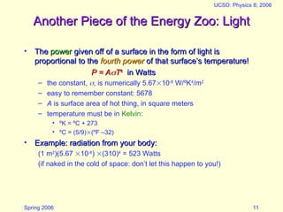 Spring 2006
UCSD: Physics 8; 2006
11
Another Piece of the Energy Zoo: Light
Another Piece of the Energy Zoo: Light
• The
The power
power given off of a surface in the form of light is
given off of a surface in the form of light is
proportional to the
proportional to the fourth power
fourth power of that surface’s temperature!
of that surface’s temperature!
P = A
P = A
T
T4
4
in Watts
in Watts
– the constant, , is numerically 5.6710-8
W/ºK4
/m2
– easy to remember constant: 5678
– A is surface area of hot thing, in square meters
– temperature must be in Kelvin:
• ºK = ºC + 273
• ºC = (5/9)(ºF –32)
• Example: radiation from your body:
Example: radiation from your body:
(1 m2
)(5.67 10-8
) (310)4
= 523 Watts
(if naked in the cold of space: don’t let this happen to you!)
 