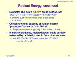 Spring 2006
UCSD: Physics 8; 2006
12
Radiant Energy, continued
Radiant Energy, continued
• Example: The sun is
Example: The sun is 5800
5800ºK
ºK on its surface, so:
on its surface, so:
P/A = T4
= (5.6710-8
)(5800)4
= 6.4107
W/m2
Summing over entire surface area of sun gives
3.91026
W
• Compare to total capacity of human energy
Compare to total capacity of human energy
“production” on earth: 3.3
“production” on earth: 3.3
10
1012
12
W
W
– Single power plant is typically 0.5–1.0 GW (109
W)
• In earthly situations, radiated power out is partially
In earthly situations, radiated power out is partially
balanced
balanced by radiated power in from other sources
by radiated power in from other sources
– Not 523 W/m2
in 70ºF room, more like 100 W/m2
• goes like Th
4
– Tc
4
 