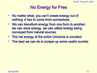 Spring 2006
UCSD: Physics 8; 2006
14
No Energy for Free
No Energy for Free
• No matter what, you can’t create energy out of
No matter what, you can’t create energy out of
nothing: it has to come from somewhere
nothing: it has to come from somewhere
• We can
We can transform
transform energy from one form to another;
energy from one form to another;
we can
we can store
store energy, we can
energy, we can utilize
utilize energy being
energy being
conveyed from natural sources
conveyed from natural sources
• The net energy of the entire Universe is constant
The net energy of the entire Universe is constant
• The best we can do is scrape up some useful crumbs
The best we can do is scrape up some useful crumbs
 