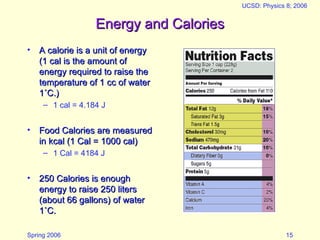 Spring 2006
UCSD: Physics 8; 2006
15
Energy and Calories
Energy and Calories
• A calorie is a unit of energy
A calorie is a unit of energy
(1 cal is the amount of
(1 cal is the amount of
energy required to raise the
energy required to raise the
temperature of 1 cc of water
temperature of 1 cc of water
1
1˚C.)
˚C.)
– 1 cal = 4.184 J
• Food Calories are measured
Food Calories are measured
in kcal (1 Cal = 1000 cal)
in kcal (1 Cal = 1000 cal)
– 1 Cal = 4184 J
• 250 Calories is enough
250 Calories is enough
energy to raise 250 liters
energy to raise 250 liters
(about 66 gallons) of water
(about 66 gallons) of water
1
1˚C.
˚C.
 