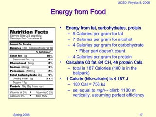 Spring 2006
UCSD: Physics 8; 2006
17
Energy from Food
Energy from Food
• Energy from fat, carbohydrates, protein
Energy from fat, carbohydrates, protein
– 9 Calories per gram for fat
– 7 Calories per gram for alcohol
– 4 Calories per gram for carbohydrate
• Fiber part doesn’t count
– 4 Calories per gram for protein
• Calculate 63 fat, 84 CH, 40 protein Cals
Calculate 63 fat, 84 CH, 40 protein Cals
– total is 187 Calories (180 is in the
ballpark)
• 1 Calorie (kilo-calorie) is 4,187 J
1 Calorie (kilo-calorie) is 4,187 J
– 180 Cal = 753 kJ
– set equal to mgh climb 1100 m
vertically, assuming perfect efficiency
 
