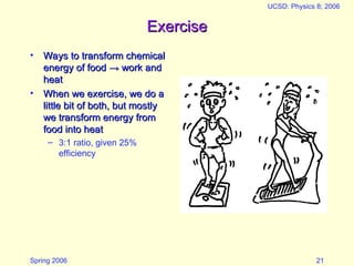 Spring 2006
UCSD: Physics 8; 2006
21
Exercise
Exercise
• Ways to transform chemical
Ways to transform chemical
energy of food
energy of food →
→ work and
work and
heat
heat
• When we exercise, we do a
When we exercise, we do a
little bit of both, but mostly
little bit of both, but mostly
we transform energy from
we transform energy from
food into heat
food into heat
– 3:1 ratio, given 25%
efficiency
 