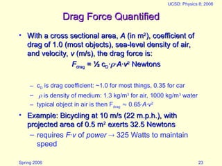 Spring 2006
UCSD: Physics 8; 2006
23
Drag Force Quantified
Drag Force Quantified
• With a cross sectional area,
With a cross sectional area, A
A (in m
(in m2
2
), coefficient of
), coefficient of
drag of 1.0 (most objects), sea-level density of air,
drag of 1.0 (most objects), sea-level density of air,
and velocity,
and velocity, v
v (m/s), the drag force is:
(m/s), the drag force is:
F
Fdrag
drag =
= ½
½ c
cD
D·
·
·
·A
A·
·v
v2
2
Newtons
Newtons
– cD is drag coefficient: ~1.0 for most things, 0.35 for car
–  is density of medium: 1.3 kg/m3
for air, 1000 kg/m3
water
– typical object in air is then Fdrag  0.65·A·v2
• Example: Bicycling at 10 m/s (22 m.p.h.), with
Example: Bicycling at 10 m/s (22 m.p.h.), with
projected area of 0.5 m
projected area of 0.5 m2
2
exerts 32.5 Newtons
exerts 32.5 Newtons
– requires F·v of power  325 Watts to maintain
speed
 