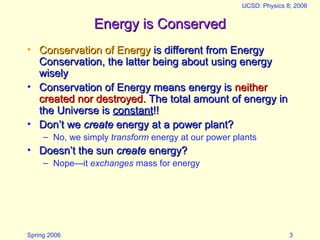 Spring 2006
UCSD: Physics 8; 2006
3
Energy is Conserved
Energy is Conserved
• Conservation of Energy
Conservation of Energy is different from Energy
is different from Energy
Conservation, the latter being about using energy
Conservation, the latter being about using energy
wisely
wisely
• Conservation of Energy means energy is
Conservation of Energy means energy is neither
neither
created nor destroyed
created nor destroyed. The total amount of energy in
. The total amount of energy in
the Universe is
the Universe is constant
constant!!
!!
• Don’t we
Don’t we create
create energy at a power plant?
energy at a power plant?
– No, we simply transform energy at our power plants
• Doesn’t the sun
Doesn’t the sun create
create energy?
energy?
– Nope—it exchanges mass for energy
 