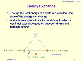 Spring 2006
UCSD: Physics 8; 2006
4
height reference
h
Energy Exchange
Energy Exchange
• Though the total energy of a system is constant, the
Though the total energy of a system is constant, the
form
form of the energy can change
of the energy can change
• A simple example is that of a pendulum, in which a
A simple example is that of a pendulum, in which a
continual exchange goes on between kinetic and
continual exchange goes on between kinetic and
potential energy
potential energy
pivot
K.E. = 0; P. E. = mgh K.E. = 0; P. E. = mgh
P.E. = 0; K.E. = mgh
 