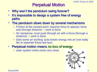 Spring 2006
UCSD: Physics 8; 2006
5
Perpetual Motion
Perpetual Motion
• Why won’t the pendulum swing forever?
Why won’t the pendulum swing forever?
• It’s impossible to design a system free of energy
It’s impossible to design a system free of energy
paths
paths
• The pendulum slows down by several mechanisms
The pendulum slows down by several mechanisms
– Friction at the contact point: requires force to oppose; force
acts through distance  work is done
– Air resistance: must push through air with a force (through a
distance)  work is done
– Gets some air swirling: puts kinetic energy into air (not really
fair to separate these last two)
• Perpetual motion means
Perpetual motion means no loss of energy
no loss of energy
– solar system orbits come very close
 
