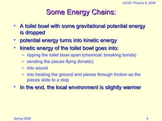 Spring 2006
UCSD: Physics 8; 2006
6
Some Energy Chains:
Some Energy Chains:
• A toilet bowl with some gravitational potential energy
A toilet bowl with some gravitational potential energy
is dropped
is dropped
• potential energy turns into kinetic energy
potential energy turns into kinetic energy
• kinetic energy of the toilet bowl goes into:
kinetic energy of the toilet bowl goes into:
– ripping the toilet bowl apart (chemical: breaking bonds)
– sending the pieces flying (kinetic)
– into sound
– into heating the ground and pieces through friction as the
pieces slide to a stop
• In the end, the local environment is slightly warmer
In the end, the local environment is slightly warmer
 