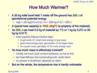 Spring 2006
UCSD: Physics 8; 2006
7
How Much Warmer?
How Much Warmer?
• A 20 kg toilet bowl held 1 meter off the ground has
A 20 kg toilet bowl held 1 meter off the ground has 200 J
200 J of
of
gravitetional potential energy
gravitetional potential energy
– mgh = (20 kg)(10 m/s2
)(1 m) = 200 kg·m2
/s2
= 200 J
• A typical heat capacity is
A typical heat capacity is 1000 J/kg/
1000 J/kg/
C
C (a property of the material)
(a property of the material)
• So
So 200 J
200 J can heat 0.2 kg of material by 1
can heat 0.2 kg of material by 1
C or 1 kg by 0.2
C or 1 kg by 0.2
C or 20
C or 20
kg by 0.01
kg by 0.01
C
C
– heat capacity follows intuitive logic:
• to get same T, need more energy or less mass
• given fixed energy input, get smaller T for larger mass
• for a given mass, get larger T for more energy input
• So how much mass is effectively involved?
So how much mass is effectively involved?
– initially not much (just contact surfaces): so hot at first
– but heat diffuses into surrounding bulk: cools down
– so answer is ill-defined: depends on when
• But on the whole, the temperature rise is hardly noticeable
But on the whole, the temperature rise is hardly noticeable
 