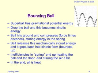 Spring 2006
UCSD: Physics 8; 2006
9
Bouncing Ball
Bouncing Ball
– Superball has gravitational potential energy
– Drop the ball and this becomes kinetic
energy
– Ball hits ground and compresses (force times
distance), storing energy in the spring
– Ball releases this mechanically stored energy
and it goes back into kinetic form (bounces
up)
– Inefficiencies in “spring” end up heating the
ball and the floor, and stirring the air a bit
– In the end, all is heat
 
