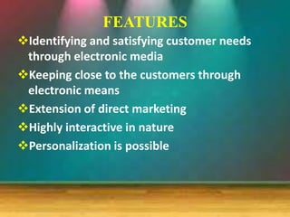 FEATURES
Identifying and satisfying customer needs
through electronic media
Keeping close to the customers through
electronic means
Extension of direct marketing
Highly interactive in nature
Personalization is possible
 