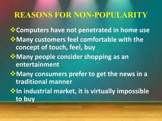 REASONS FOR NON-POPULARITY
Computers have not penetrated in home use
Many customers feel comfortable with the
concept of touch, feel, buy
Many people consider shopping as an
entertainment
Many consumers prefer to get the news in a
traditional manner
In industrial market, it is virtually impossible
to buy
 