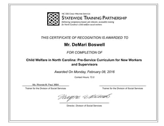 THIS CERTIFICATE OF RECOGNITION IS AWARDED TO
Mr. DeMari Boswell
FOR COMPLETION OF
Child Welfare in North Carolina: Pre-Service Curriculum for New Workers
and Supervisors
Awarded On Monday, February 08, 2016
Contact Hours: 72.0
Trainer for the Division of Social Services Trainer for the Division of Social Services
Director, Division of Social Services
Ms. Rhonda M. Paul, MBA
 