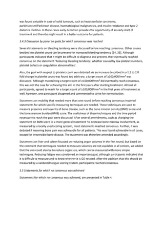 was found valuable in case of solid tumours, such as hepatocellular carcinoma,
parkinsonism/Parkinson disease, haematological malignancies, and insulin resistance and type 2
diabetes mellitus. In these cases early detection provides the opportunity of an early start of
treatment and thereby might result in a better outcome for patients.
3.4.3 Discussion by panel on goals for which consensus was reached
Several statements on bleeding tendency were discussed before reaching consensus. Other causes
besides low platelet count can be present for increased bleeding tendency [34, 35]. Although
participants indicated that it might be difficult to diagnose and prevent, they eventually reached
consensus on the statement ‘Reducing bleeding tendency, whether caused by low platelet numbers,
platelet defects or coagulation abnormalities’.
Also, the goal with respect to platelet count was debated. As an increase described in a 1.5 to 2.0
fold change in platelet count was found too arbitrary, a target count of ≥100,000/mm³ was
discussed. Although maintaining a target count of ≥100,000/mm³ did eventually reach consensus,
this was not the case for achieving this aim in the first years after starting treatment. Almost all
participants, agreed to reach for a target count of ≥100,000/mm³ in the first years of treatment as
well, however, one participant disagreed and commented to strive for normalisation.
Statements on mobility that needed more than one round before reaching consensus involved
statements for which specific measuring techniques are needed. These techniques are used to
measure presence and severity of bone disease, such as the bone mineral density (BMD) score and
the bone marrow burden (BMB) score. The usefulness of these techniques and the time period
necessary to reach the goal were discussed. After several amendments, such as changing the
statement on BMB score to a more general statement ‘to decrease bone marrow involvement, as
measured by a locally used scoring system’, most statements reached consensus. Further, it was
debated if lessening bone pain was achievable for all patients. This was found achievable in all cases,
except for irreversible bone disease. The statement was therefore amended accordingly.
Statements on liver and spleen focused on reducing organ volumes in the first round, but based on
the comment that techniques needed to measure volumes are not available in all centers, we added
that the aim could also be to reduce organ size, which can be measured with more simple
techniques. Reducing fatigue was considered an important goal, although participants indicated that
it is difficult to measure and to know whether it is GD-related. After the addition that this should be
measured by a validated fatigue scoring system, participants reached consensus.
3.5 Statements for which no consensus was achieved
Statements for which no consensus was achieved, are presented in Table 4.
 