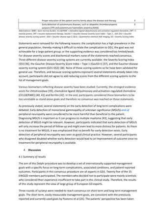 Proper education of the patient and his family about the disease and therapy 3
Early detection of autoimmune diseases, such as idiopathic thrombocytopenic
purpura (ITP) and autoimmune haemolytic anaemia (AIHA)
3
Abbreviations: BMB = bone marrow burden, CCL18/PARC = chemokine ligand 18/pulmonary and activation-regulated chemokine, CRP = C-
reactive protein, ERT = enzyme replacement therapy, GauSSI-I = Gaucher Disease Severity Score Index – Type 1 , GD1-DS3 = Gaucher
disease severity scoring system , GD3 = Gaucher disease type 3, QCSI = Quantitative chemical shift imaging, SSI = Severity Scoring Index.
Statements were removed for the following reasons: the complication has a high prevalence in the
general population, thereby making it difficult to relate the complication to GD1; the goal was not
achievable for a large patient group; or the supporting evidence was considered too limited/weak.
For disease severity scores and biochemical markers none of the statements reached consensus.
Three different disease severity scoring systems are currently available: the Severity Scoring Index
(SSI) [36], the Gaucher Disease Severity Score Index – Type 1 (GauSSI-I) [37], and the Gaucher disease
severity scoring system (GD1-DS3) [38]. None of these scoring systems so far have been validated for
general use. Therefore, and because scoring systems represent several statements already taken into
account, participants did not agree to add reducing scores from the different scoring systems to the
list of management goals.
Various biomarkers reflecting disease severity have been studied. Currently, the strongest evidence
exists for chitotriosidase [39], chemokine ligand 18/pulmonary and activation-regulated chemokine
(CCL18/PARC) [40, 41] and ferritin [42]. In the end, participants considered these biomarkers to be
too unreliable as stand-alone goals and therefore no consensus was reached on these statements.
As previously stated, several statements on the early detection of long term complications were
debated. Early detection of monoclonal gammopathy of unknown significance (MGUS) and of
peripheral neuropathy were considered to be more harmful than beneficial to the patient.
Diagnosing MGUS is important as it can progress to multiple myeloma [43], suggesting that early
detection of MGUS might be relevant. However, participants indicated that early detection of MGUS
will only increase the period of follow-up and might even lead to more distress for patients. As there
is no treatment for MGUS, it was emphasized that no benefit for early detection exists. Early
detection of peripheral neuropathy was seen as good clinical practice. However, several participants
who disagreed doubted whether early detection would lead to an improvement of outcome since no
treatment for peripheral neuropathy is available.
4. Discussion
4.1 Summary of results
The aim of this Delphi procedure was to develop a set of internationally supported management
goals with a specific focus on long-term complications, associated conditions, and patient reported
outcomes. Participants in this consensus procedure are all experts in GD1. Twenty-five of the 35
EWGGD members participated. The members who decided not to participate were mainly scientists
who considered their experience insufficient to take part in this clinical study. Therefore, the results
of this study represent the view of large group of European GD experts.
Three rounds of surveys were needed to reach consensus on short term and long term management
goals. The short term, easily measurable management goals, are consistent with the previously
reported and currently used goals by Pastores et al [25]. The patients’ perspective has been taken
 