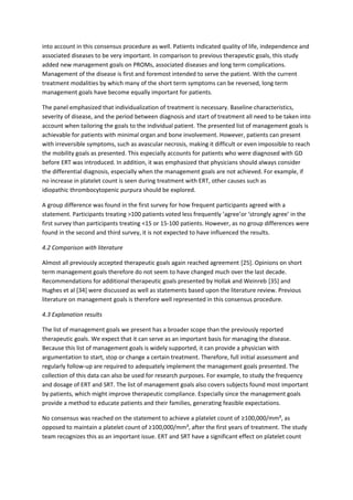 into account in this consensus procedure as well. Patients indicated quality of life, independence and
associated diseases to be very important. In comparison to previous therapeutic goals, this study
added new management goals on PROMs, associated diseases and long term complications.
Management of the disease is first and foremost intended to serve the patient. With the current
treatment modalities by which many of the short term symptoms can be reversed, long term
management goals have become equally important for patients.
The panel emphasized that individualization of treatment is necessary. Baseline characteristics,
severity of disease, and the period between diagnosis and start of treatment all need to be taken into
account when tailoring the goals to the individual patient. The presented list of management goals is
achievable for patients with minimal organ and bone involvement. However, patients can present
with irreversible symptoms, such as avascular necrosis, making it difficult or even impossible to reach
the mobility goals as presented. This especially accounts for patients who were diagnosed with GD
before ERT was introduced. In addition, it was emphasized that physicians should always consider
the differential diagnosis, especially when the management goals are not achieved. For example, if
no increase in platelet count is seen during treatment with ERT, other causes such as
idiopathic thrombocytopenic purpura should be explored.
A group difference was found in the first survey for how frequent participants agreed with a
statement. Participants treating >100 patients voted less frequently ’agree’or ‘strongly agree’ in the
first survey than participants treating <15 or 15-100 patients. However, as no group differences were
found in the second and third survey, it is not expected to have influenced the results.
4.2 Comparison with literature
Almost all previously accepted therapeutic goals again reached agreement [25]. Opinions on short
term management goals therefore do not seem to have changed much over the last decade.
Recommendations for additional therapeutic goals presented by Hollak and Weinreb [35] and
Hughes et al [34] were discussed as well as statements based upon the literature review. Previous
literature on management goals is therefore well represented in this consensus procedure.
4.3 Explanation results
The list of management goals we present has a broader scope than the previously reported
therapeutic goals. We expect that it can serve as an important basis for managing the disease.
Because this list of management goals is widely supported, it can provide a physician with
argumentation to start, stop or change a certain treatment. Therefore, full initial assessment and
regularly follow-up are required to adequately implement the management goals presented. The
collection of this data can also be used for research purposes. For example, to study the frequency
and dosage of ERT and SRT. The list of management goals also covers subjects found most important
by patients, which might improve therapeutic compliance. Especially since the management goals
provide a method to educate patients and their families, generating feasible expectations.
No consensus was reached on the statement to achieve a platelet count of ≥100,000/mm³, as
opposed to maintain a platelet count of ≥100,000/mm³, after the first years of treatment. The study
team recognizes this as an important issue. ERT and SRT have a significant effect on platelet count
 